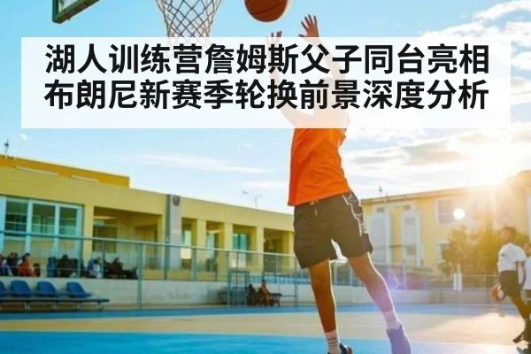 湖人训练营詹姆斯父子同台亮相 布朗尼新赛季轮换前景深度分析 - ng28.h5