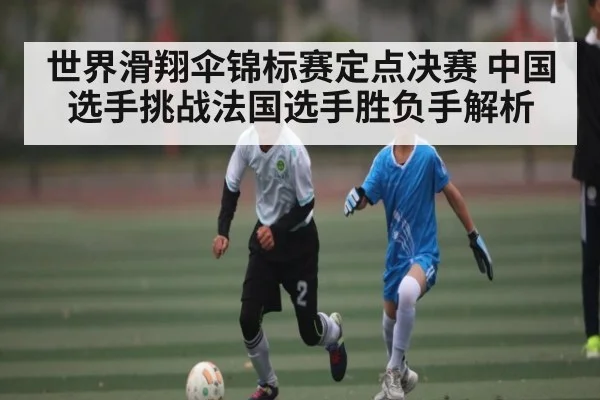 世界滑翔伞锦标赛定点决赛 中国选手挑战法国选手胜负手解析